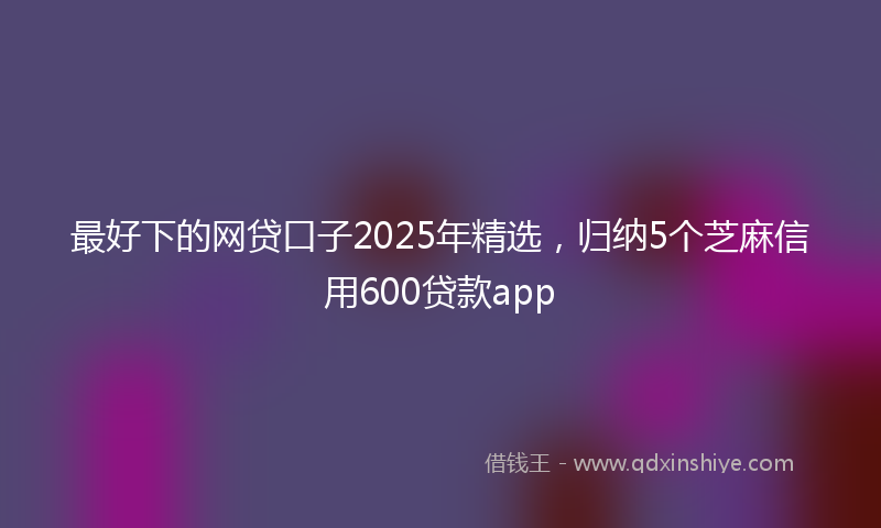 最好下的网贷口子2025年精选，归纳5个芝麻信用600贷款app