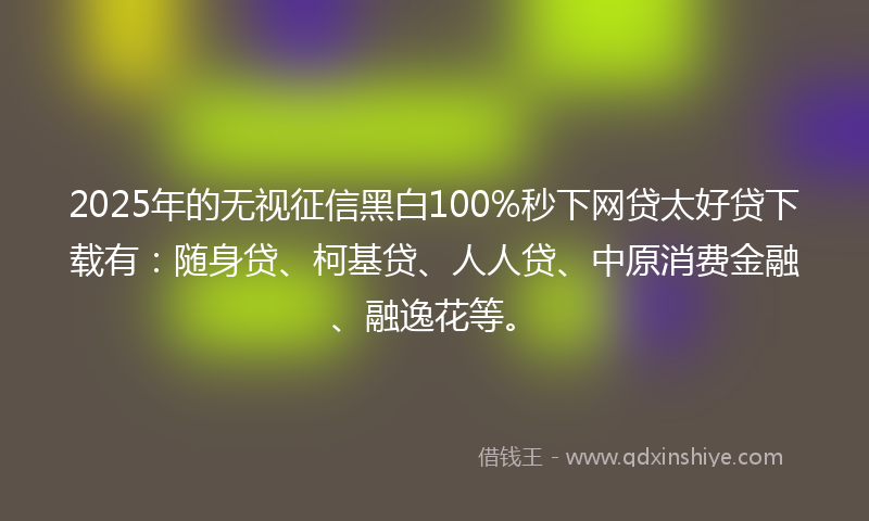 2025年的无视征信黑白100%秒下网贷太好贷下载有：随身贷、柯基贷、人人贷、中原消费金融、融逸花等。
