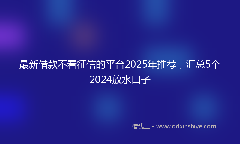 最新借款不看征信的平台2025年推荐，汇总5个2024放水口子