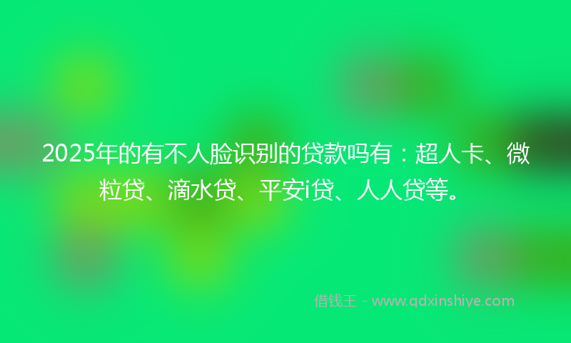2025年的有不人脸识别的贷款吗有：超人卡、微粒贷、滴水贷、平安i贷、人人贷等。