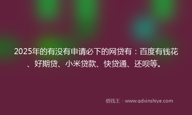2025年的有没有申请必下的网贷有：百度有钱花、好期贷、小米贷款、快贷通、还呗等。