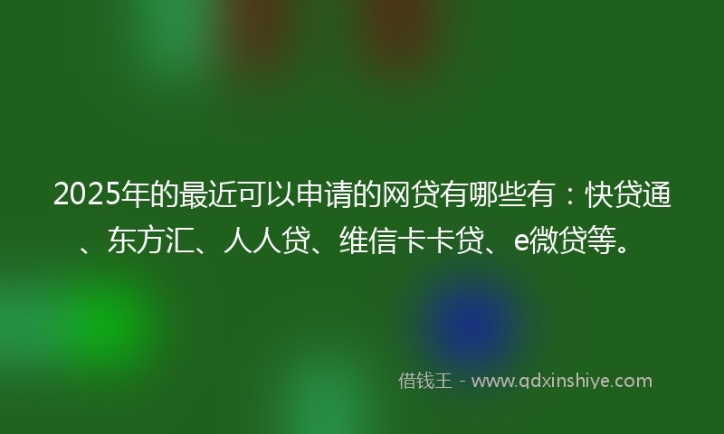 2025年的最近可以申请的网贷有哪些有：快贷通、东方汇、人人贷、维信卡卡贷、e微贷等。