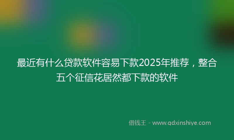 最近有什么贷款软件容易下款2025年推荐，整合五个征信花居然都下款的软件