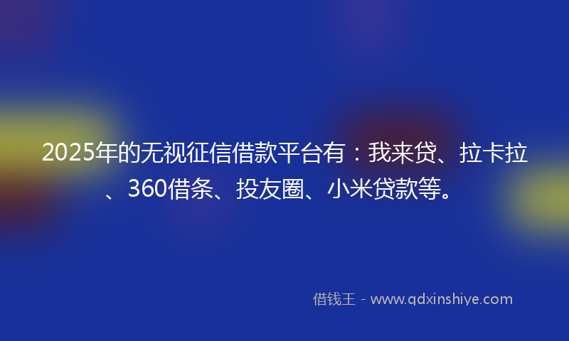 2025年的无视征信借款平台有：我来贷、拉卡拉、360借条、投友圈、小米贷款等。