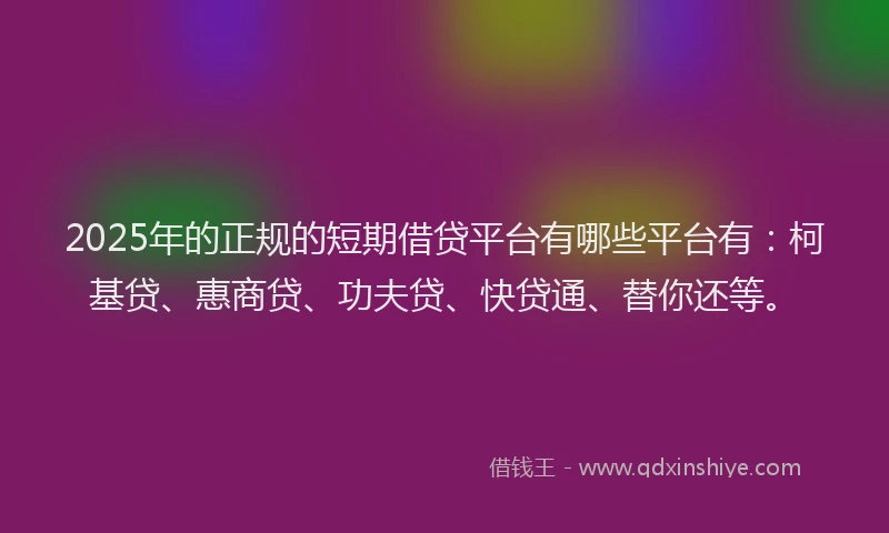 2025年的正规的短期借贷平台有哪些平台有：柯基贷、惠商贷、功夫贷、快贷通、替你还等。