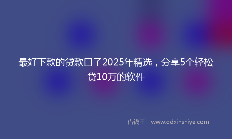 最好下款的贷款口子2025年精选，分享5个轻松贷10万的软件