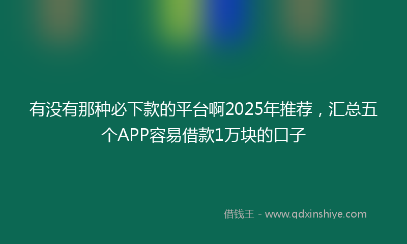 有没有那种必下款的平台啊2025年推荐，汇总五个APP容易借款1万块的口子