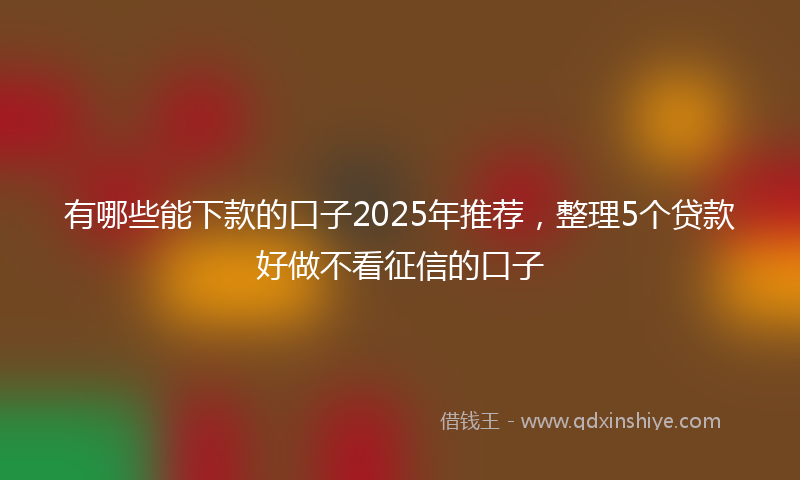 有哪些能下款的口子2025年推荐，整理5个贷款好做不看征信的口子
