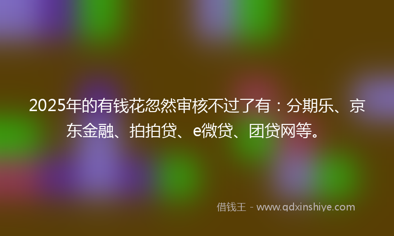 2025年的有钱花忽然审核不过了有：分期乐、京东金融、拍拍贷、e微贷、团贷网等。