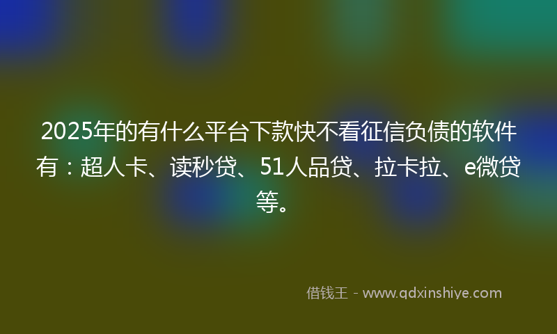 2025年的有什么平台下款快不看征信负债的软件有：超人卡、读秒贷、51人品贷、拉卡拉、e微贷等。