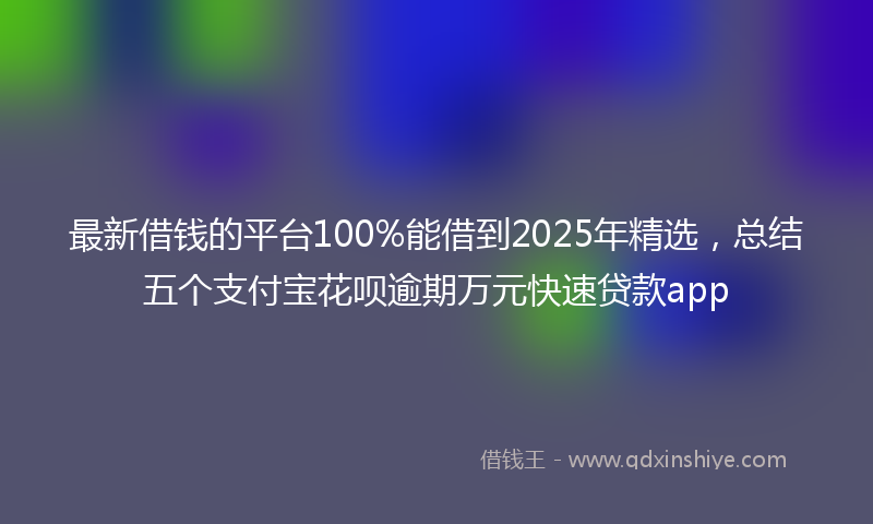 最新借钱的平台100%能借到2025年精选，总结五个支付宝花呗逾期万元快速贷款app