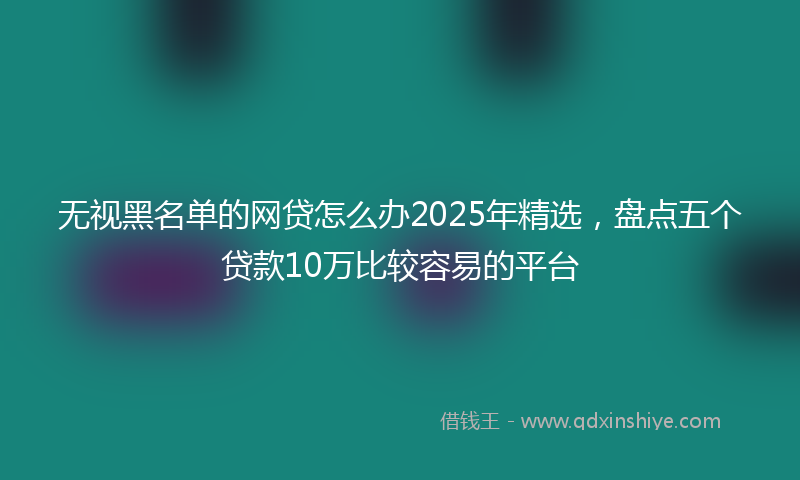 无视黑名单的网贷怎么办2025年精选，盘点五个贷款10万比较容易的平台