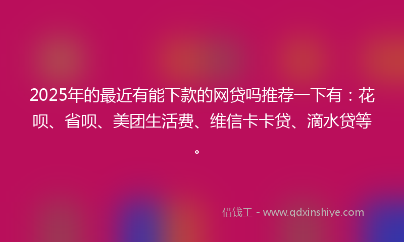 2025年的最近有能下款的网贷吗推荐一下有：花呗、省呗、美团生活费、维信卡卡贷、滴水贷等。
