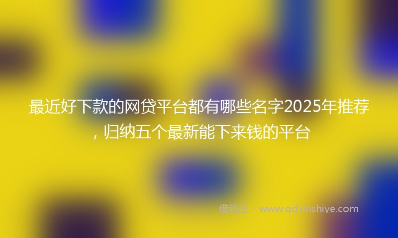 最近好下款的网贷平台都有哪些名字2025年推荐，归纳五个最新能下来钱的平台