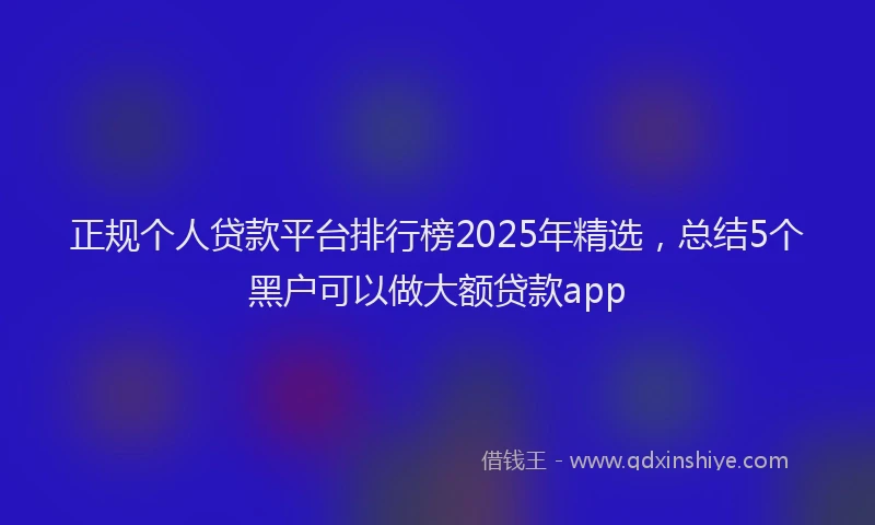 正规个人贷款平台排行榜2025年精选，总结5个黑户可以做大额贷款app