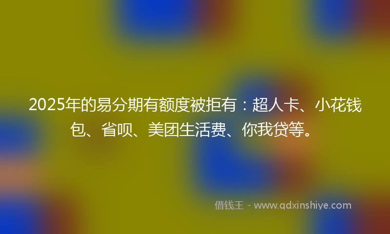 2025年的易分期有额度被拒有：超人卡、小花钱包、省呗、美团生活费、你我贷等。