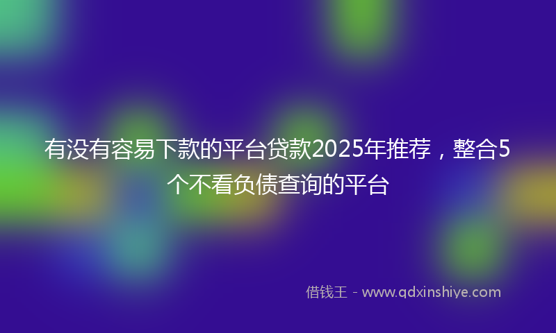 有没有容易下款的平台贷款2025年推荐，整合5个不看负债查询的平台