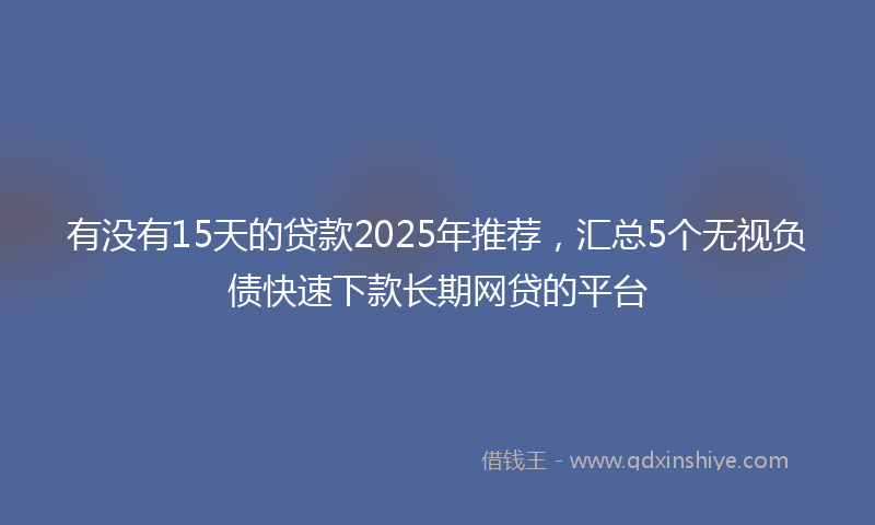 有没有15天的贷款2025年推荐，汇总5个无视负债快速下款长期网贷的平台