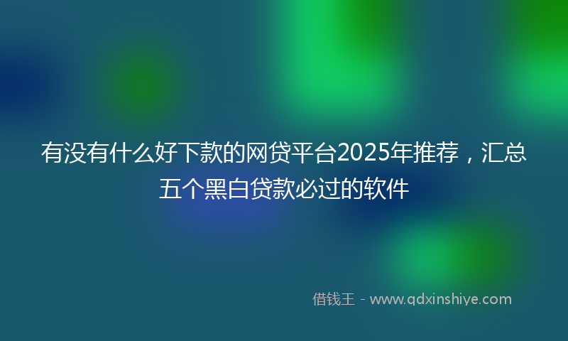 有没有什么好下款的网贷平台2025年推荐，汇总五个黑白贷款必过的软件
