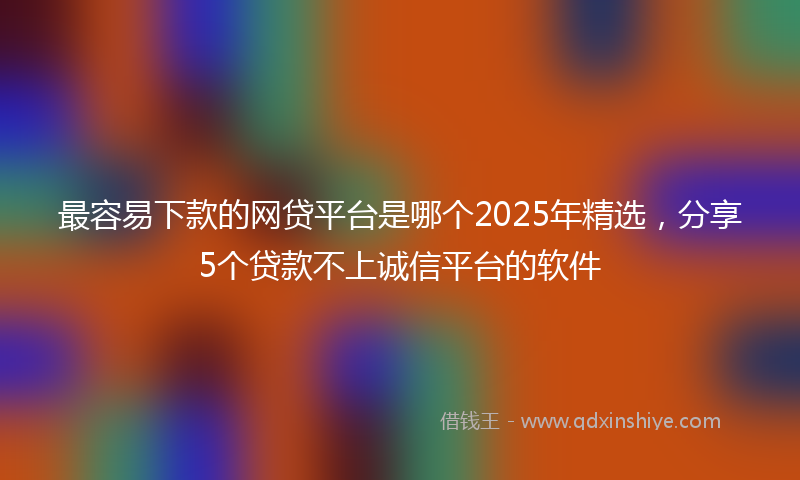 最容易下款的网贷平台是哪个2025年精选，分享5个贷款不上诚信平台的软件