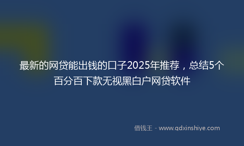 最新的网贷能出钱的口子2025年推荐，总结5个百分百下款无视黑白户网贷软件