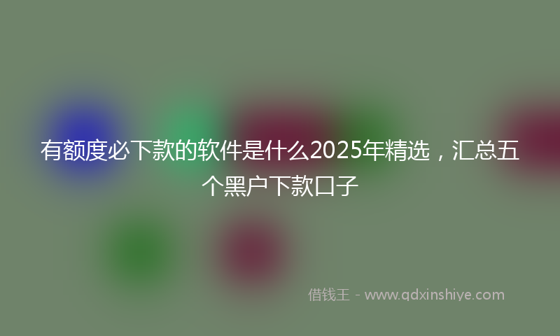 有额度必下款的软件是什么2025年精选，汇总五个黑户下款口子
