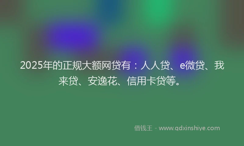 2025年的正规大额网贷有：人人贷、e微贷、我来贷、安逸花、信用卡贷等。