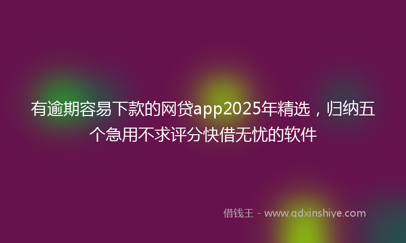 有逾期容易下款的网贷app2025年精选，归纳五个急用不求评分快借无忧的软件