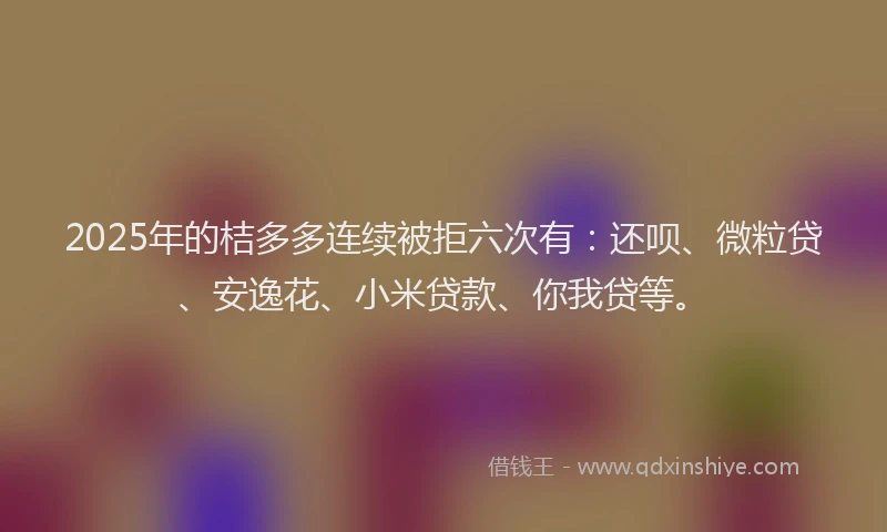 2025年的桔多多连续被拒六次有：还呗、微粒贷、安逸花、小米贷款、你我贷等。