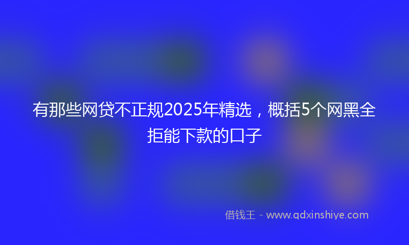 有那些网贷不正规2025年精选，概括5个网黑全拒能下款的口子