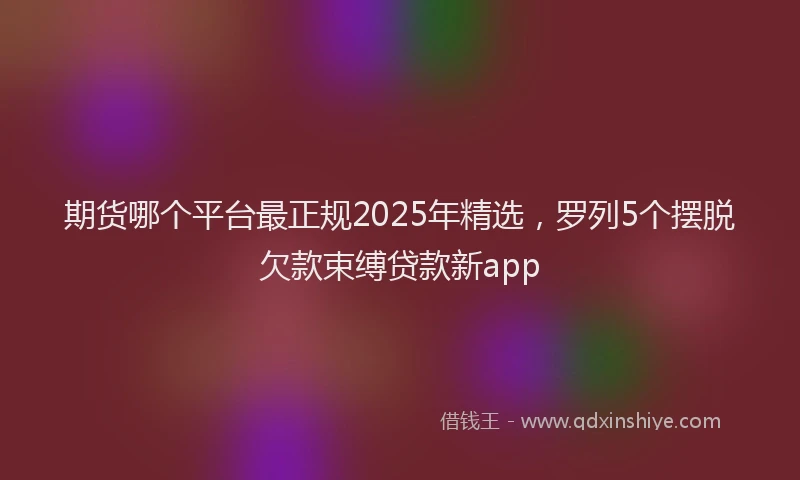 期货哪个平台最正规2025年精选，罗列5个摆脱欠款束缚贷款新app