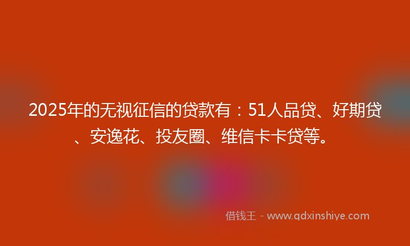 2025年的无视征信的贷款有：51人品贷、好期贷、安逸花、投友圈、维信卡卡贷等。