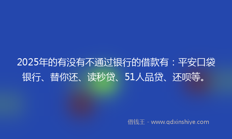 2025年的有没有不通过银行的借款有：平安口袋银行、替你还、读秒贷、51人品贷、还呗等。