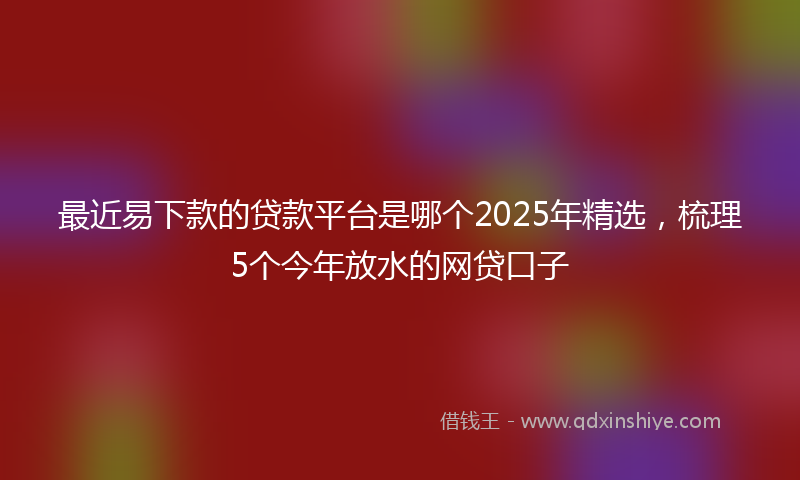 最近易下款的贷款平台是哪个2025年精选，梳理5个今年放水的网贷口子