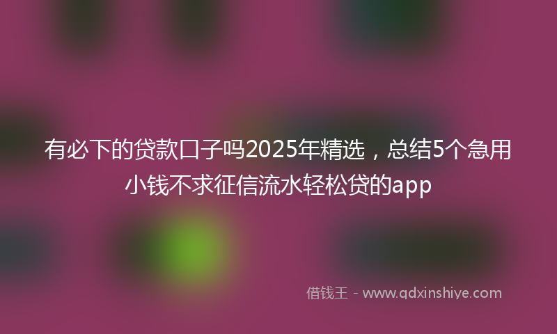 有必下的贷款口子吗2025年精选，总结5个急用小钱不求征信流水轻松贷的app