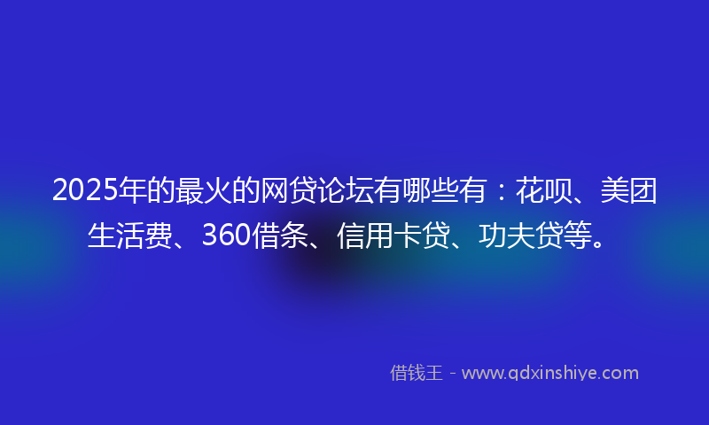 2025年的最火的网贷论坛有哪些有：花呗、美团生活费、360借条、信用卡贷、功夫贷等。