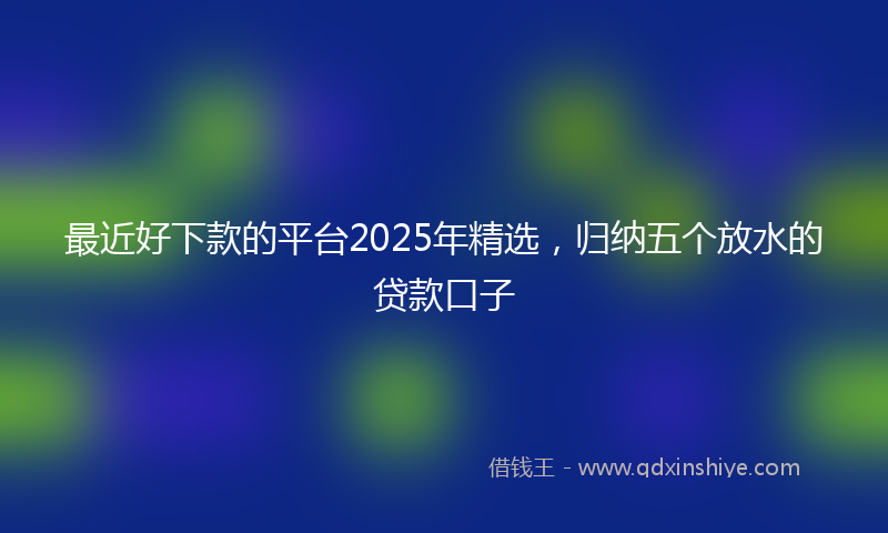 最近好下款的平台2025年精选，归纳五个放水的贷款口子