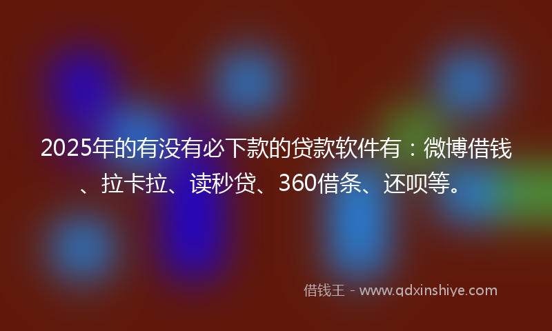 2025年的有没有必下款的贷款软件有：微博借钱、拉卡拉、读秒贷、360借条、还呗等。