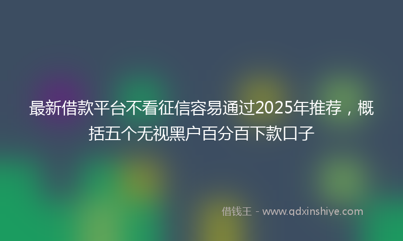 最新借款平台不看征信容易通过2025年推荐，概括五个无视黑户百分百下款口子