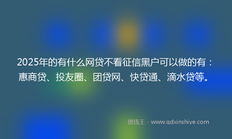 2025年的有什么网贷不看征信黑户可以做的有：惠商贷、投友圈、团贷网、快贷通、滴水贷等。