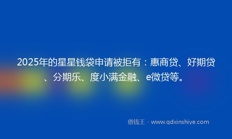 2025年的星星钱袋申请被拒有：惠商贷、好期贷、分期乐、度小满金融、e微贷等。