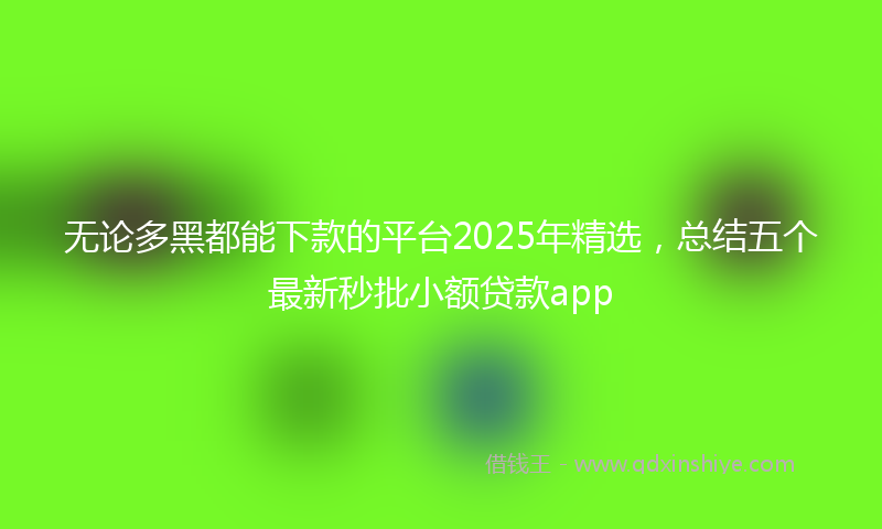 无论多黑都能下款的平台2025年精选，总结五个最新秒批小额贷款app