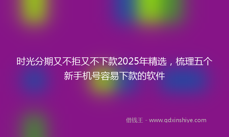 时光分期又不拒又不下款2025年精选，梳理五个新手机号容易下款的软件