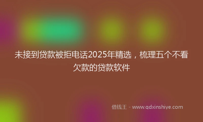 未接到贷款被拒电话2025年精选，梳理五个不看欠款的贷款软件