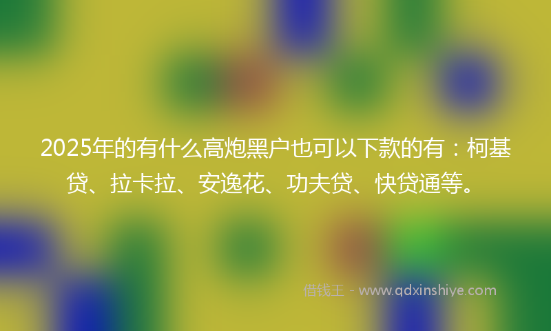 2025年的有什么高炮黑户也可以下款的有：柯基贷、拉卡拉、安逸花、功夫贷、快贷通等。