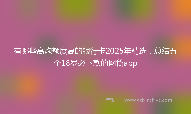 有哪些高炮额度高的银行卡2025年精选，总结五个18岁必下款的网贷app