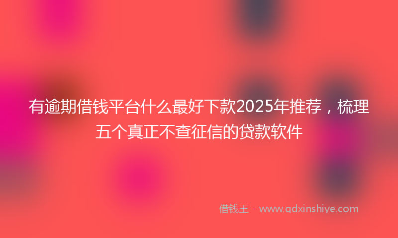 有逾期借钱平台什么最好下款2025年推荐，梳理五个真正不查征信的贷款软件