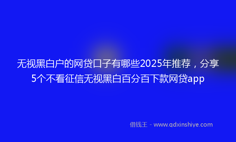无视黑白户的网贷口子有哪些2025年推荐，分享5个不看征信无视黑白百分百下款网贷app