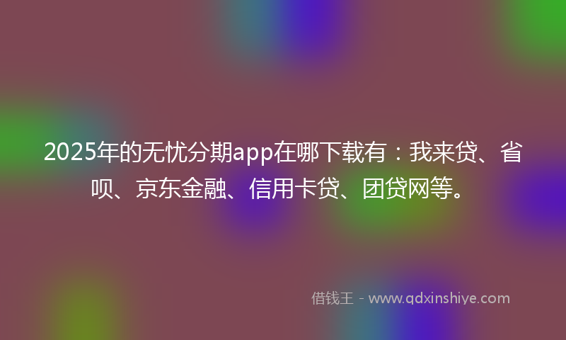 2025年的无忧分期app在哪下载有：我来贷、省呗、京东金融、信用卡贷、团贷网等。