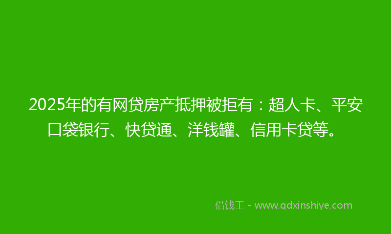 2025年的有网贷房产抵押被拒有：超人卡、平安口袋银行、快贷通、洋钱罐、信用卡贷等。